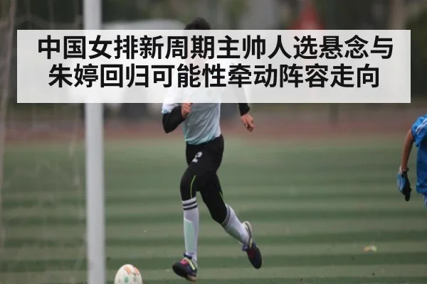 中国女排新周期主帅人选悬念与朱婷回归可能性牵动阵容走向