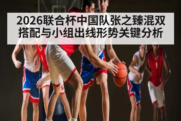 2026联合杯中国队张之臻混双搭配与小组出线形势关键分析